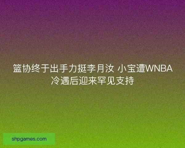 篮协终于出手力挺李月汝 小宝遭WNBA冷遇后迎来罕见支持