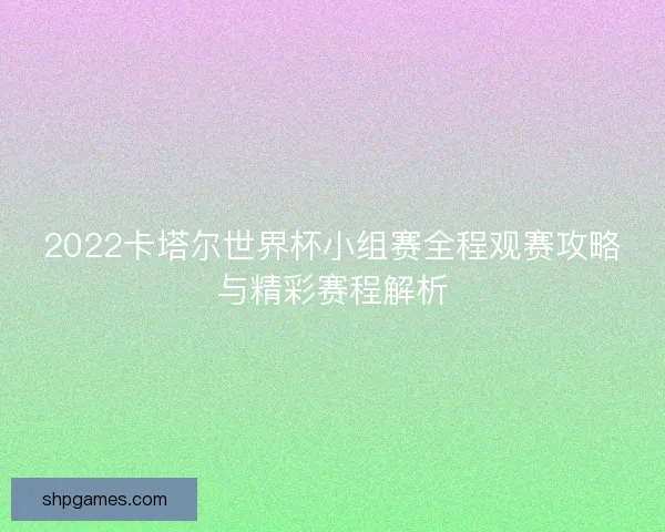 2022卡塔尔世界杯小组赛全程观赛攻略与精彩赛程解析